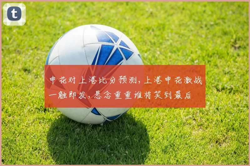 申花对上港比分预测,上港申花激战一触即发,悬念重重谁将笑到最后